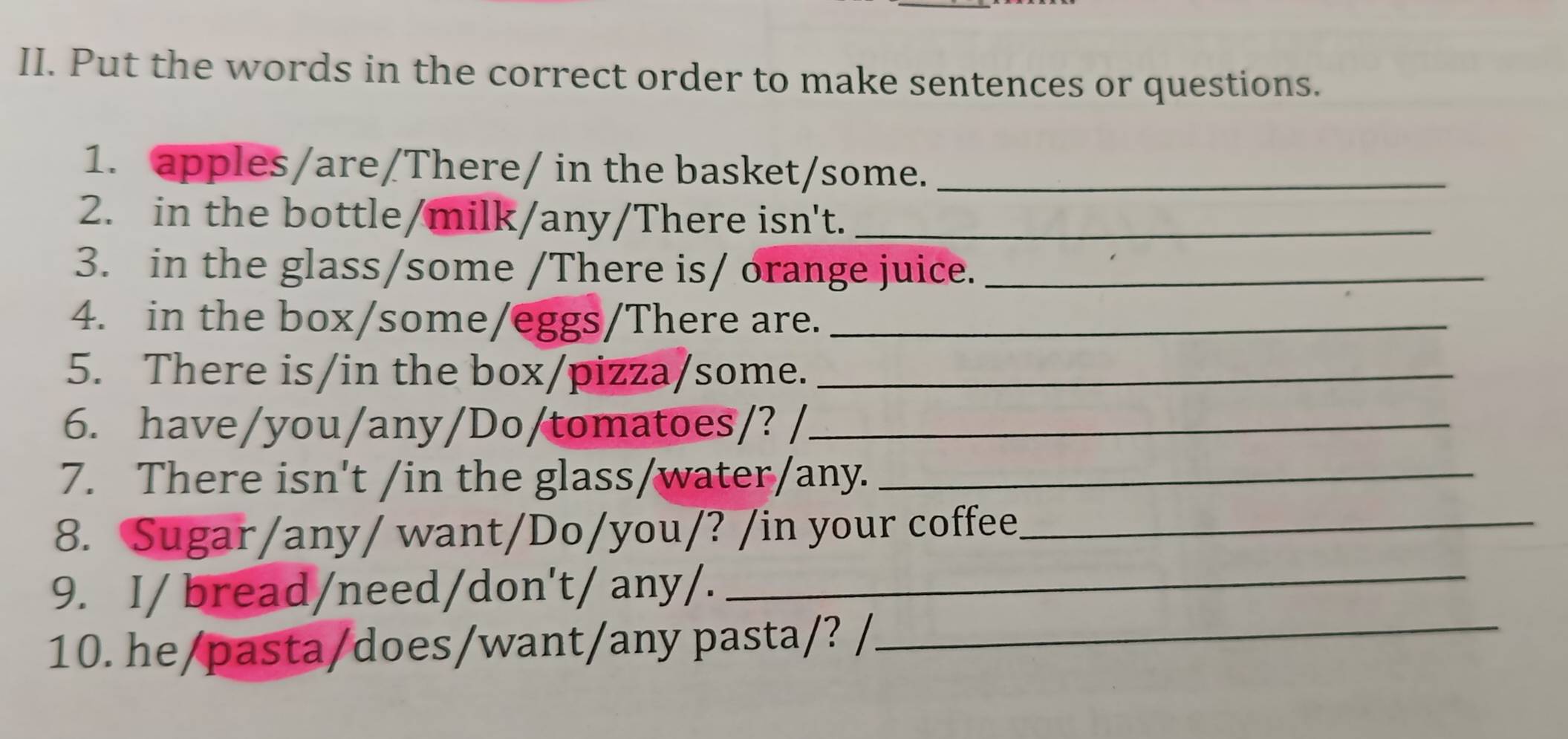 Put the words in the correct order to make sentences or questions. 
1. apples/are/There/ in the basket/some._ 
2. in the bottle/milk/any/There isn't._ 
3. in the glass/some /There is/ orange juice._ 
4. in the box/some/eggs/There are._ 
5. There is/in the box/pizza/some._ 
6. have/you/any/Do/tomatoes/? /_ 
7. There isn't /in the glass/water/any._ 
8. Sugar/any/ want/Do/you/? /in your coffee_ 
9. I/ bread/need/don't/ any/._ 
10. he/pasta/does/want/any pasta/? /_