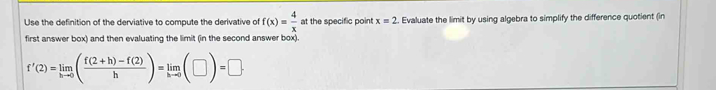 Use the definition of the derviative to compute the derivative of f(x)= 4/x  at the specific point x=2. Evaluate the limit by using algebra to simplify the difference quotient (in 
first answer box) and then evaluating the limit (in the second answer box).
f'(2)=limlimits _hto 0( (f(2+h)-f(2))/h )=limlimits _hto 0(□ )=□ ·