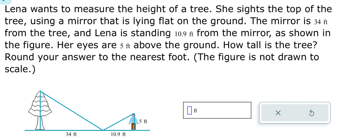 Lena wants to measure the height of a tree. She sights the top of the 
tree, using a mirror that is lying flat on the ground. The mirror is 34 f
from the tree, and Lena is standing 10.9π from the mirror, as shown in 
the figure. Her eyes are sa above the ground. How tall is the tree? 
Round your answer to the nearest foot. (The figure is not drawn to 
scale.)
□ ft
×