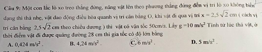 Một con lắc lò xo treo thắng đứng, nâng vật lên theo phương thắng đứng đến vị tri lò xo không biến
dạng thì thả nhẹ, vật đao động điều hòa quanh vị trí cân bằng O, khi vật đi qua vị trí x=2,5sqrt(2)cm ( cách vị
trí cân bằng 2,5sqrt(2)cm theo chiều dương ) thì vật có vận tốc 50cm/s. Lây g=10m/s^2 Tính từ lúc thả vật, ở
thời điểm vật đi được quảng đường 28 cm thì gia tốc có độ lớn bằng
A. 0,424m/s^2. B. 4,24m/s^2. C. 6m/s^2. D. 5m/s^2.