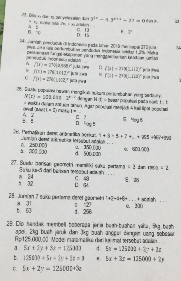 Bila x₁ dan x penyelesaian dan 3^(2x)-4.3^(x+1)+27=0 dan x_1 33.
> x₂, maka nilai
A.5 2x_1+x_2 adalah
C. 13 E. 21
B. 10 D： 15
24. Jumlah penduduk di Indonesia pada tahun 2019 mencapai 270 juta 34
jiwa. Jika laju pertumbuhan penduduk Indonesia sekitar 1,2%. Maka
persamaan fungsi eksponen yang menggambarkan keadaan jumlah
penduduk Indonesia adalah ....
A. f(x)=270(0,988)^x juta jiwa D. f(x)=270(1,112)^x juta jiwa
B. f(x)=270(1.012)^x juta jiwa E. f(x)=270(1,120)^x juta jiwa
C. f(x)=270(1,102)^x juta jiwa 3
25. Suatu populasi hewan mengikuti hukum pertumbuhan yang berbunyi
N(t)=100.000.2^(t-2) dengan N(t)= besar populasi pada saat t ; t
= waktu dalam satuan tahun. Agar populasi menjadi 4 kali lipat populasi
awal (saat t=0) maka t= _
A. 2 C. 7 E.
B. 5^5log 6
D. ^3log 5
26. Perhatikan deret aritmetika berikut. 1+3+5+7+...+995+997+999
Jumlah deret aritmetika tersebut adalah . . . .
a. 250,000 c. 350.000 e. 600.000
b. 300,000 d. 500.000
27. Suatu barisan geometri memiliki suku pertama =3 dan rasio =2.
Suku ke-5 dari barisan tersebut adalah . . . .
a. 24 C. 48 E. 98
b. 32 D. 64
28. Jumlah 7 suku pertama deret geometri 1+2+4+8+... _ + adalah . . ..
a. 31 c. 127 e. 300
b. 63 d. 256
29. Dio hendak membeli beberapa jenis buah-buahan yaitu, 5kg buah
apel, 2kg buah jeruk dan 3kg buah anggur dengan uang sebesar
Rp125.000,00. Model matematika dari kalimat tersebut adalah . . . .
a. 5x+2y+3z=125000 d. 5x=125000+2y+3z
b. 125000+5x+2y+3z=0 e. 5x+3z=125000+2y
C. 5x+2y=125000+3z