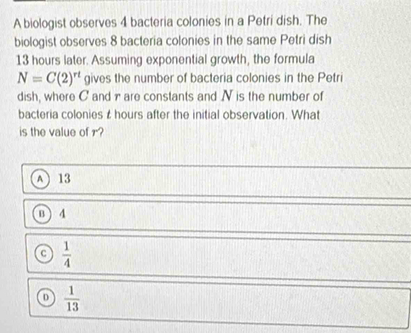 A biologist observes 4 bacteria colonies in a Petri dish. The
biologist observes 8 bacteria colonies in the same Petri dish
13 hours later. Assuming exponential growth, the formula
N=C(2)^rt gives the number of bacteria colonies in the Petri
dish, where C and 7are constants and N is the number of
bacteria colonies t hours after the initial observation. What
is the value of r?
A 13
B ) 4
a  1/4 
D  1/13 