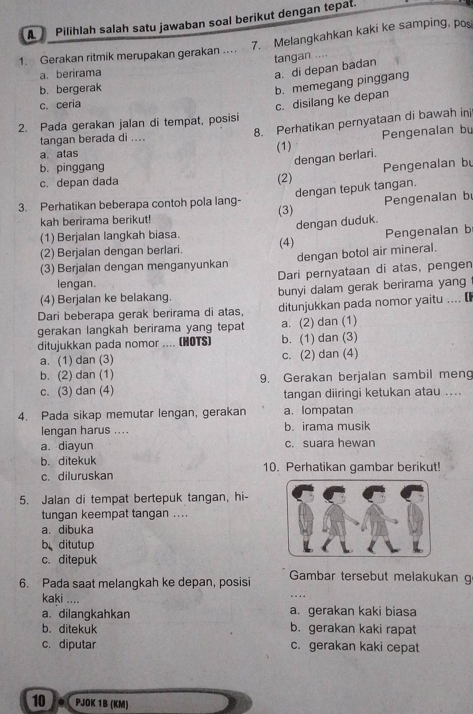 Pilihlah salah satu jawaban soal berikut dengan tepat.
7. Melangkahkan kaki ke samping, pos
1. Gerakan ritmik merupakan gerakan ..
tangan ....
a. berirama
a. di depan badan
b. bergerak
b. memegang pinggang
c. ceria
c. disilang ke depan
8. Perhatikan pernyataan di bawah ini
2. Pada gerakan jalan di tempat, posisi
tangan berada di ....
a. atas (1) Pengenalan bu
dengan berlari.
b. pinggang
Pengenalan bu
c. depan dada (2)
dengan tepuk tangan.
3. Perhatikan beberapa contoh pola lang-
kah berirama berikut! (3) Pengenalan bu
dengan duduk.
(1) Berjalan langkah biasa.
(2) Berjalan dengan berlari. (4) Pengenalan b
(3) Berjalan dengan menganyunkan dengan botol air mineral.
Dari pernyataan di atas, pengen
lengan.
(4) Berjalan ke belakang. bunyi dalam gerak berirama yang
Dari beberapa gerak berirama di atas, ditunjukkan pada nomor yaitu .... [
gerakan langkah berirama yang tepat a. (2) dan (1)
ditujukkan pada nomor .... (HOTS) b. (1) dan (3)
a. (1) dan (3) c. (2) dan (4)
b. (2) dan (1)
9. Gerakan berjalan sambil meng
c. (3) dan (4)
tangan diiringi ketukan atau ....
4. Pada sikap memutar lengan, gerakan a. lompatan
lengan harus .... b. irama musik
a. diayun c. suara hewan
b. ditekuk
10. Perhatikan gambar berikut!
c. diluruskan
5. Jalan di tempat bertepuk tangan, hi-
tungan keempat tangan ....
a. dibuka
b ditutup
c. ditepuk
6. Pada saat melangkah ke depan, posisi
Gambar tersebut melakukan g
kaki ....
a. dilangkahkan
a. gerakan kaki biasa
b. ditekuk b. gerakan kaki rapat
c. diputar c. gerakan kaki cepat
10 let PJÖK 1B (KM)