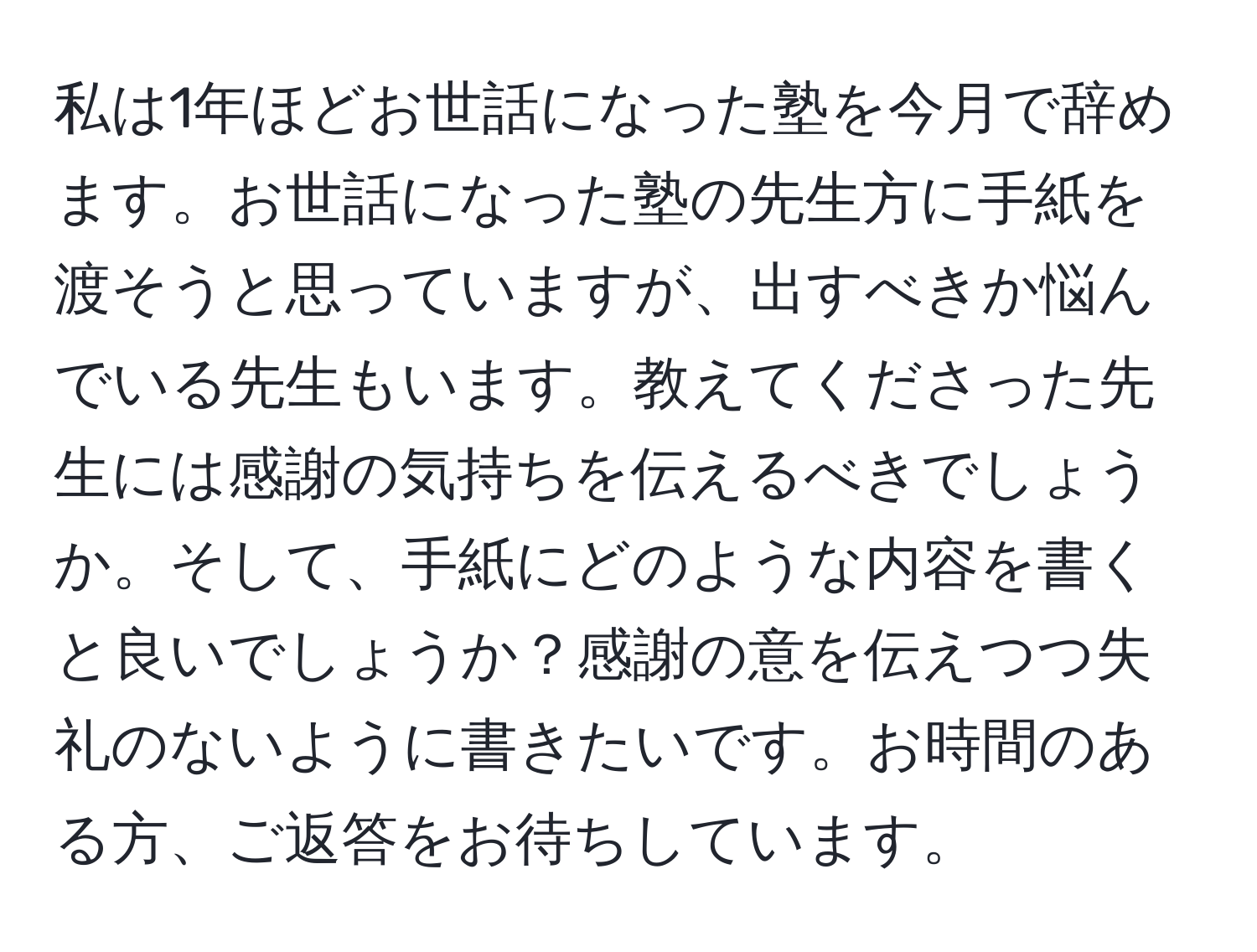 私は1年ほどお世話になった塾を今月で辞めます。お世話になった塾の先生方に手紙を渡そうと思っていますが、出すべきか悩んでいる先生もいます。教えてくださった先生には感謝の気持ちを伝えるべきでしょうか。そして、手紙にどのような内容を書くと良いでしょうか？感謝の意を伝えつつ失礼のないように書きたいです。お時間のある方、ご返答をお待ちしています。