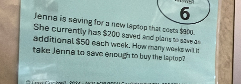 ASVER 
6 
Jenna is saving for a new laptop that costs $900. 
She currently has $200 saved and plans to save an 
additional $50 each week. How many weeks will it 
take Jenna to save enough to buy the laptop? 
C Lerri Cockrell 2024 - NOT FOR