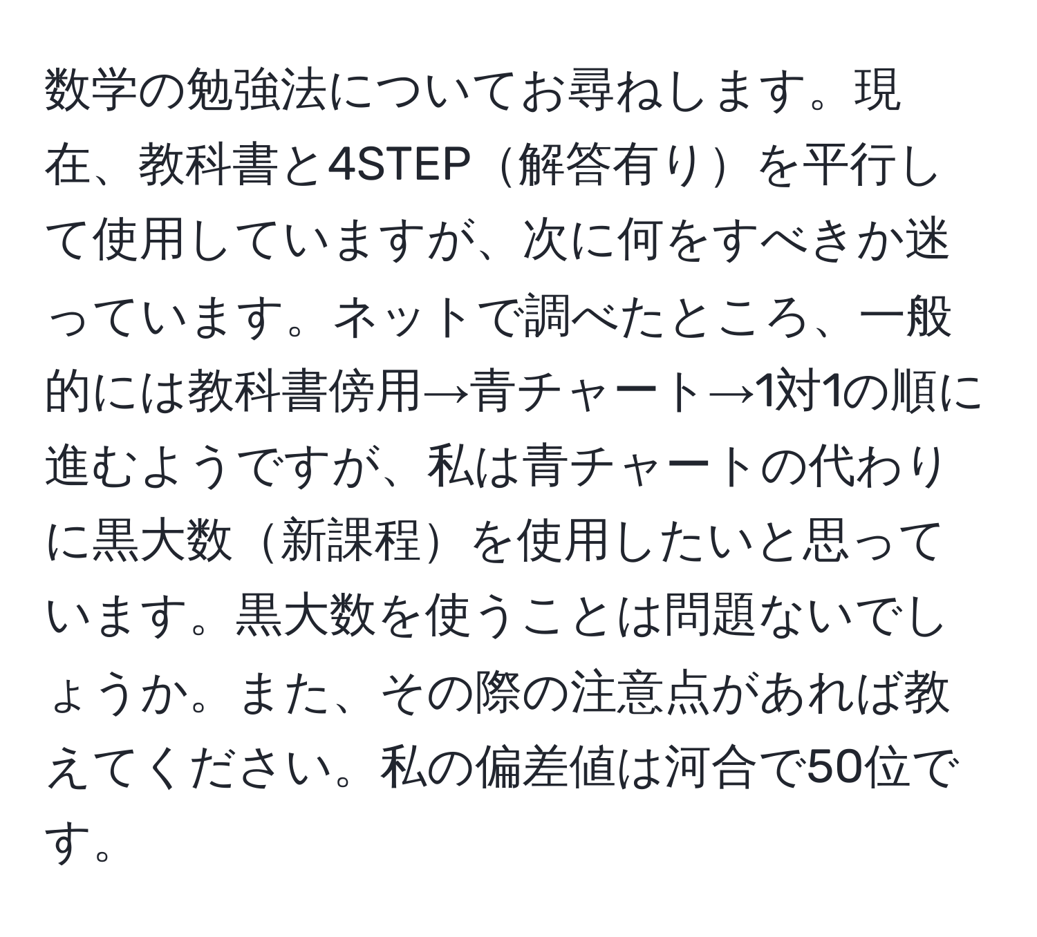 数学の勉強法についてお尋ねします。現在、教科書と4STEP解答有りを平行して使用していますが、次に何をすべきか迷っています。ネットで調べたところ、一般的には教科書傍用→青チャート→1対1の順に進むようですが、私は青チャートの代わりに黒大数新課程を使用したいと思っています。黒大数を使うことは問題ないでしょうか。また、その際の注意点があれば教えてください。私の偏差値は河合で50位です。