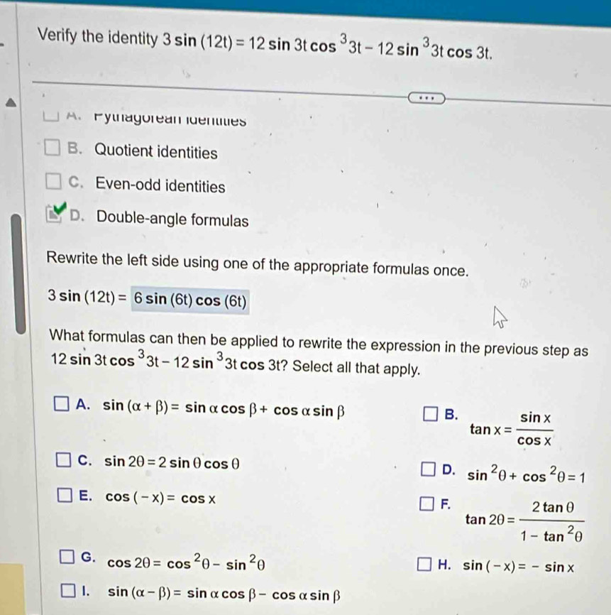 Verify the identity 3sin (12t)=12sin 3tcos^33t-12sin^33tcos 3t.
A. Pythagorean Identities
B. Quotient identities
C. Even-odd identities
D. Double-angle formulas
Rewrite the left side using one of the appropriate formulas once.
3sin (12t)=6sin (6t)cos (6t)
What formulas can then be applied to rewrite the expression in the previous step as
12sin 3tcos^33t-12sin^33tcos 3t ? Select all that apply.
A. sin (alpha +beta )=sin alpha cos beta +cos alpha sin beta
B. tan x= sin x/cos x 
C. sin 2θ =2sin θ cos θ
D. sin^2θ +cos^2θ =1
E. cos (-x)=cos x
F. tan 2θ = 2tan θ /1-tan^2θ  
G. cos 2θ =cos^2θ -sin^2θ
H. sin (-x)=-sin x
1. sin (alpha -beta )=sin alpha cos beta -cos alpha sin beta