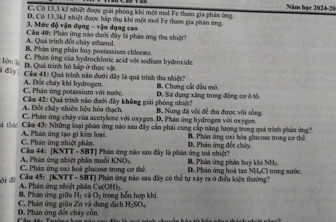 Năm học 2024-20
C. Có 13,3 kJ nhiệt được giải phóng khi một mol Fe tham gia phản ứng.
D. Có 13,3kJ nhiệt được hấp thụ khi một mol Fe tham gia phản ứng.
3. Mức độ vận dụng - vận dụng cao
Câu 40: Phản ứng nào dưới đây là phản ứng thu nhiệt?
A. Quá trình đốt cháy ethanol.
B. Phản ứng phân hủy postassium chlorate.
C. Phản ứng của hydrochloric acid với sodium hydroxide.
lớn lê
D. Quá trình hô hấp ở thực vật.
i đây  Câu 41: Quá trình nào dưới đây là quá trình thu nhiệt?
A. Đốt cháy khí hydrogen. B. Chưng cất dầu mỏ.
C. Phản ứng potassium với nước. D. Sử dụng xăng trong động cơ ô tô.
Câu 42: Quá trình nào dưới đây không giải phóng nhiệt?
A. Đốt cháy nhiên liệu hóa thạch. B. Nung đá vôi để thu được vôi sống.
C. Phản ứng cháy của acetylene với oxygen. D. Phản ứng hydrogen với oxygen.
Mi thíc Câu 43: Những loại phản ứng nào sau đây cần phải cung cấp năng lượng trong quá trình phản ứng?
A. Phản ứng tạo gi kim loại. B Phản ứng oxi hóa glucose trong cơ thể.
C. Phản ứng nhiệt phân. D. Phản ứng đốt cháy.
Câu 44: [KNTT - SBT] Phản ứng nào sau đây là phản ứng toả nhiệt?
A. Phản ứng nhiệt phân muồi KNO_3. B. Phản ứng phân huý khí NH_3.
C. Phản ứng oxi hoá glucose trong cơ thể. D. Phản ứng hoà tan 1 NH_4 CI trong nước,
ới đá  Câu 45: [KNTT - SBT] Phản ứng nào sau đây có thể tự xảy ra ở điều kiện thường?
A. Phản ứng nhiệt phân Cu(OH)_2.
B. Phản ứng giữa H_2 và O_2 trong hỗn hợp khi.
C. Phản ứng giữa Zn và dung dịch H_2SO_4.
D. Phản ứng đốt cháy cồn.
Câu 46: Tarờng hơn nào sa u