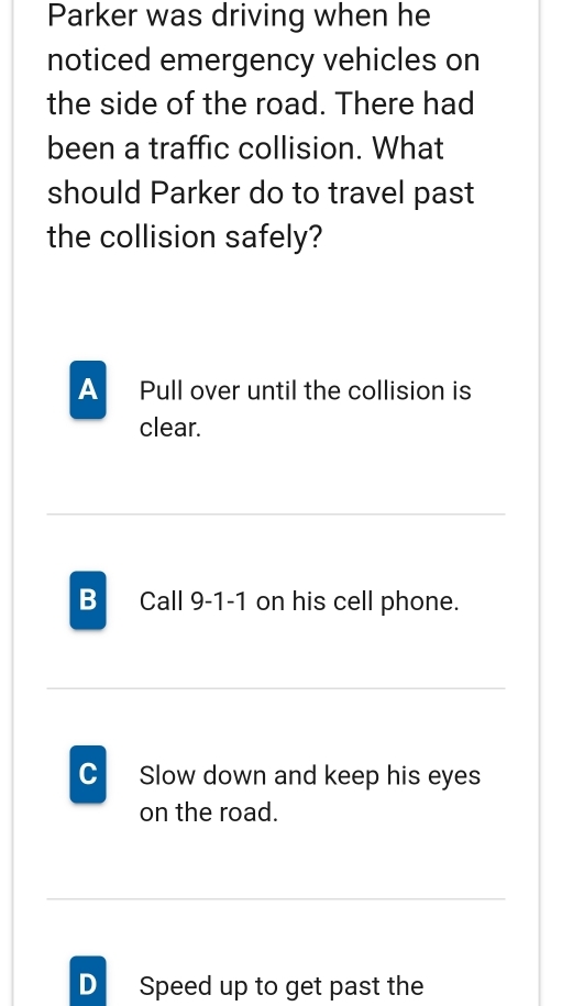 Parker was driving when he
noticed emergency vehicles on
the side of the road. There had
been a traffic collision. What
should Parker do to travel past
the collision safely?
A Pull over until the collision is
clear.
B Call 9-1-1 on his cell phone.
C Slow down and keep his eyes
on the road.
D Speed up to get past the