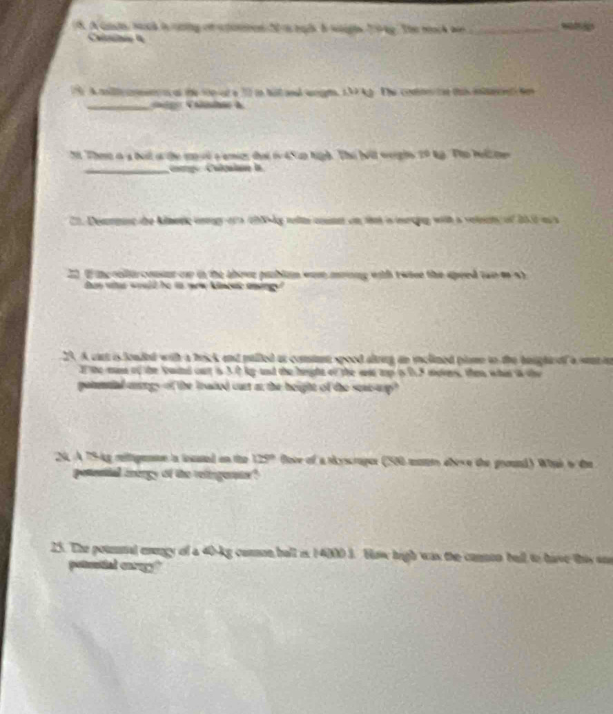 A Gasts, sach in catty of a panoed 2f ts nads I waghs 194y. The mock wr _ 

A anit en al tte sie d e 12 in hal anl e a The conltn tt t ilac Sen 
g:Candee à 
 o the m vd aemics dại i 45 up high. The Nật werghs 29 kg. Tho hell te 
a Calcalae la 
a n chN-ky tellte coun on the is ieoing with a veleetc of 2000 as a 
he above problum wom mrnng with twise the speed (wo o 5) 

23. A cart is fouded with a brick and pulled at consiann spood altring an inclined plame to the beught of a sent in 
I the man of the kaind our is 3.0 kp and the height of the wat top t 0.5 movers, the whit i the 
C lantngs of the loaded cust ar the hought of the seaeanp ? 
24, A 75-kg relfigentve la ioued on the 125° floce of a siyscraper (500 momm abeve the ground) Whai i die 
Lanergy of the relingerts? 
25. The pounnal enengy of a 40-kg comon hall is 14000 3. How high was the commen bell to have this sn 
potuntial enrogy