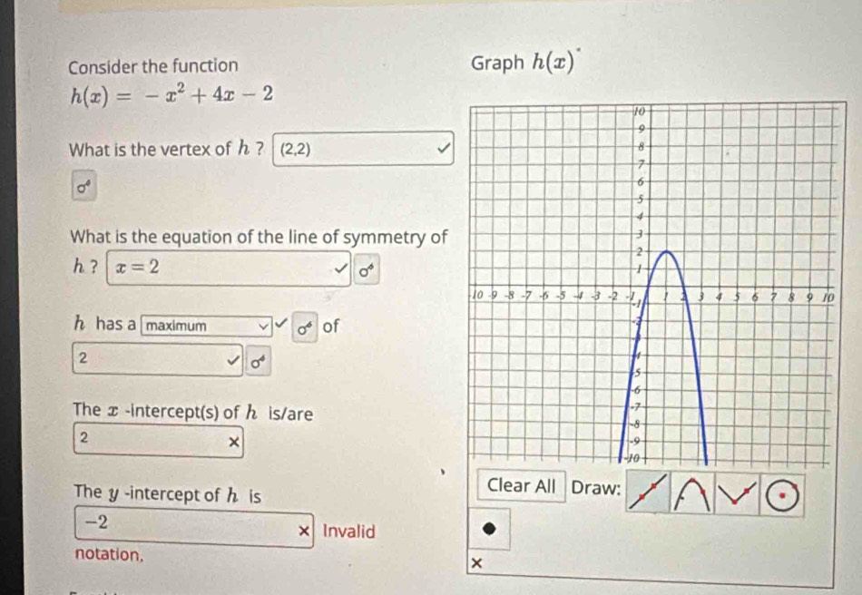 Consider the function Graph h(x)^· 
h(x)=-x^2+4x-2
What is the vertex of h ? (2,2)
sigma^4
What is the equation of the line of symmetry of
h ? x=2
0°
h has a [maximum sigma^6 of
2
sigma^4
The x -intercept(s) of ん is/are
2
× 
The y -intercept of h is 
Clear All Draw:
-2
× Invalid 
notation, ×