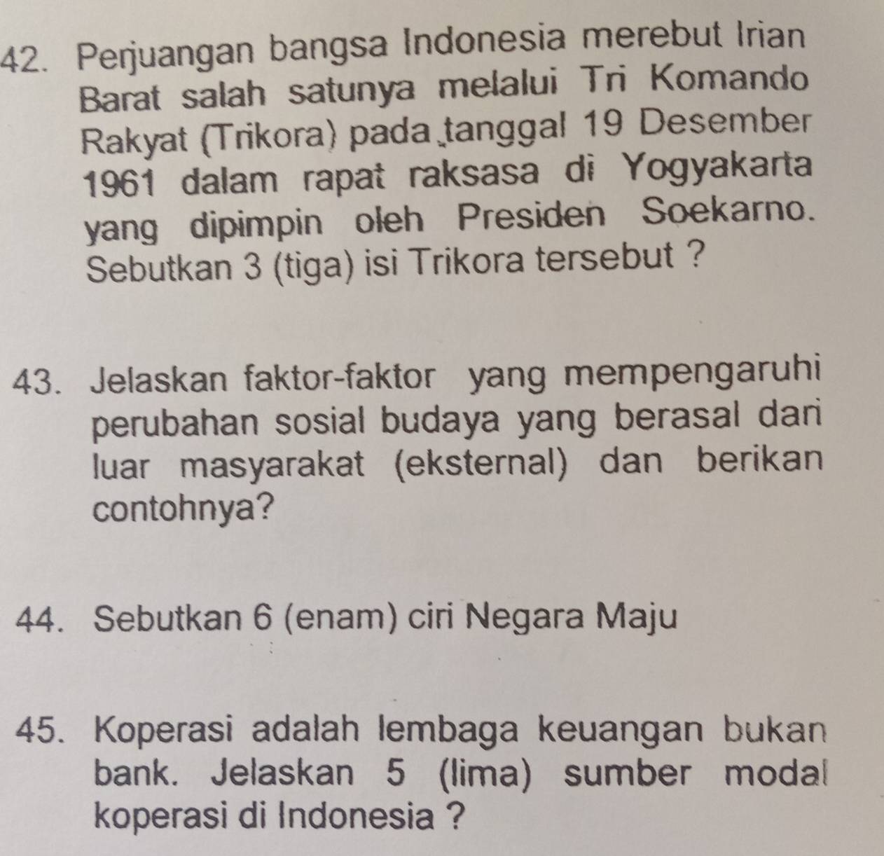 Perjuangan bangsa Indonesia merebut Irian 
Barat salah satunya melalui Tri Komando 
Rakyat (Trikora) pada tanggal 19 Desember 
1961 dalam rapat raksasa di Yogyakarta 
yang dipimpin oleh Presiden Soekarno. 
Sebutkan 3 (tiga) isi Trikora tersebut ? 
43. Jelaskan faktor-faktor yang mempengaruhi 
perubahan sosial budaya yang berasal dari 
luar masyarakat (eksternal) dan berikan 
contohnya? 
44. Sebutkan 6 (enam) ciri Negara Maju 
45. Koperasi adalah lembaga keuangan bukan 
bank. Jelaskan 5 (lima) sumber modal 
koperasi di Indonesia ?