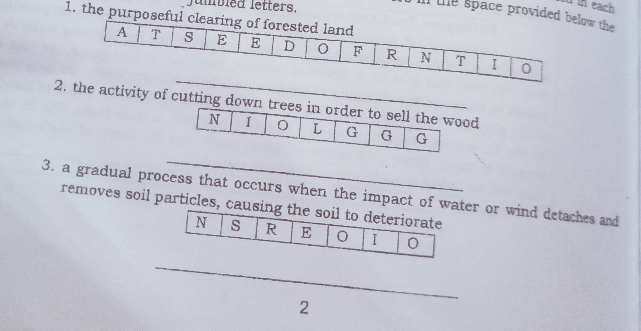 Jumbled letters. 
u in each 
` the space providew the 
1. the purpos 
_ 
2. the activity of cutting down 
_ 
3. a gradual process that occurs when the impact of wer or wind detaches and 
removes soil particles, c 
_ 
2