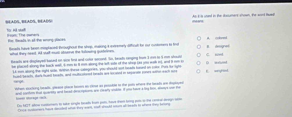 BEADS, BEADS, BEADS! means: As it is used in the document shown, the word hued
To: Al staff
From: The owners
Re: Beads in all the wrong places A. colared.
Beads have been misplaced throughout the shop, making it extremely difficult for our customers to find B. designed,
what they need. All staff must observe the following guidelines.
Beads are displayed based on size first and color second. So, beads ranging from 3 mm to 5 mm should C. sized.
be placed along the back wall, 6 mm to 8 mm along the left side of the shop (as you walk in), and 9 mm to D. textured.
14 mm along the right side. Within these categories, you should sort beads based on color. Pots for light-
hued beads, dark-hued beads, and multicolored beads are located in separate zones within each size E. weighted.
range.
When stocking beads, please place boxes as close as possible to the pots where the beads are displayed
and confirm that quantity and bead descriptions are clearly visible. If you have a big box, always use the
lower storage rack.
Do NOT allow customers to take single beads from pots, have them bring pots to the central design table
Once customers have decided what they want, staff should return all beads to where they belong