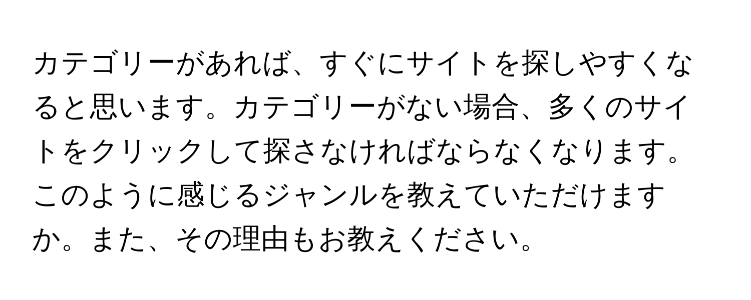 カテゴリーがあれば、すぐにサイトを探しやすくなると思います。カテゴリーがない場合、多くのサイトをクリックして探さなければならなくなります。このように感じるジャンルを教えていただけますか。また、その理由もお教えください。