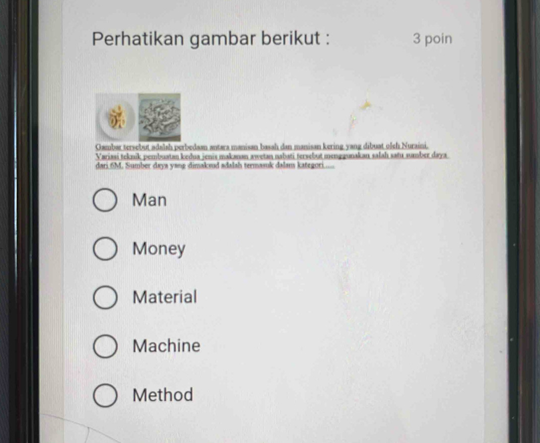 Perhatikan gambar berikut : 3 poin
Gambar tersebut adalah perbedaan antara manisan basah dan manisan kering yang dibuat olch Nuraini.
Variasi teknik pembuatan kedua jenis makanan awetan nabati tersebut menggunakan salah satu sumber daya
dari 6M. Sumber daya yang dimakeud adalsh termasuk dalam kategori.....
Man
Money
Material
Machine
Method