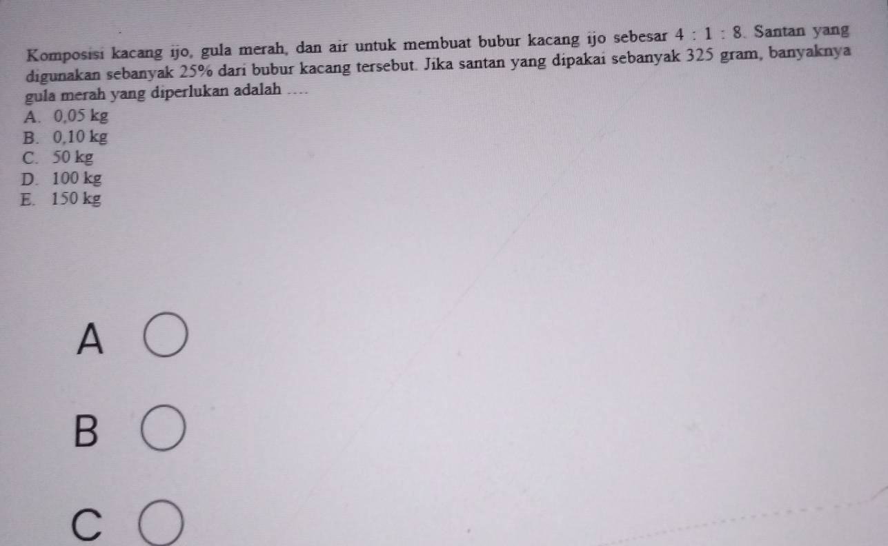 Komposisi kacang ijo, gula merah, dan air untuk membuat bubur kacang ijo sebesar 4:1:8. Santan yang
digunakan sebanyak 25% dari bubur kacang tersebut. Jika santan yang dipakai sebanyak 325 gram, banyaknya
gula merah yang diperlukan adalah ....
A. 0,05 kg
B. 0,10 kg
C. 50 kg
D. 100 kg
E. 150 kg
A
B
C