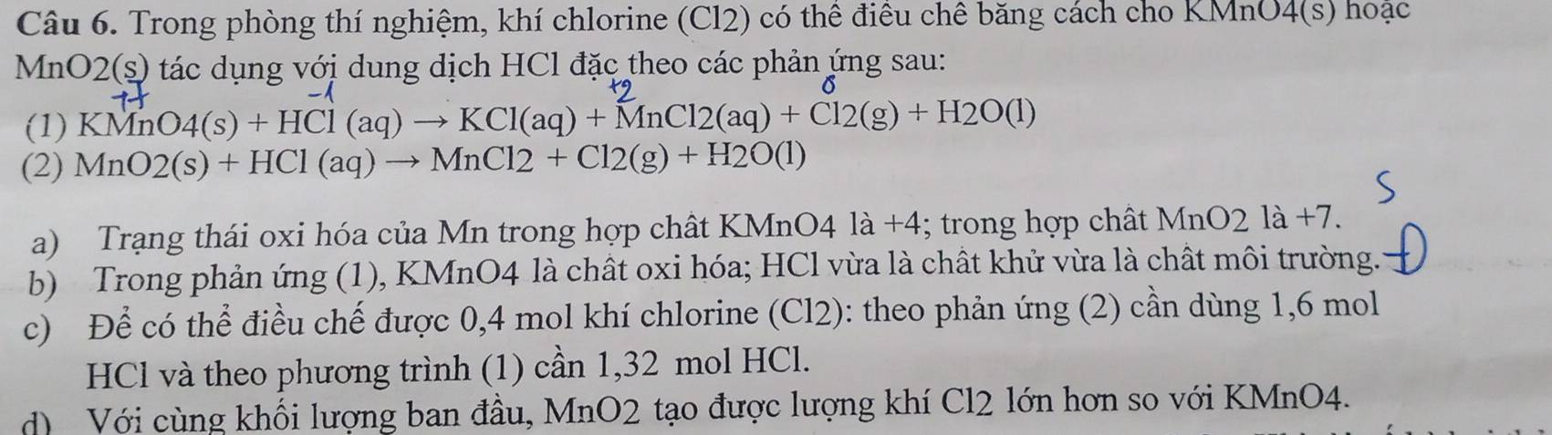 Trong phòng thí nghiệm, khí chlorine (Cl2) có thể điều chê băng cách cho KMnO4(s) hoặc 
M nO2(s ) tác dụng với dung dịch HCl đặc theo các phản ứng sau: 
o 
(1) KMnO4(s)+HCl(aq)to KCl(aq)+MnCl2(aq)+Cl2(g)+H2O(l)
(2) MnO2(s)+HCl(aq)to MnCl2+Cl2(g)+H2O(l)
a) Trạng thái oxi hóa của Mn trong hợp chất KMnO4 là +4; trong hợp chất M nO2 1a+7. 
b) Trong phản ứng (1), KMnO4 là chất oxi hóa; HCl vừa là chất khử vừa là chất môi trường. 
c) Để có thể điều chế được 0, 4 mol khí chlorine (Cl2): theo phản ứng (2) cần dùng 1,6 mol
HCl và theo phương trình (1) cần 1,32 mol HCl. 
d) Với cùng khối lượng ban đầu, MnO2 tạo được lượng khí Cl2 lớn hơn so với KMnO4.