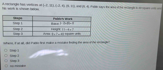 A rectangle has vertices at (-2,11),(-2,4),(6,11) , and (6,4). Pablo says the area of the rectangle is 49 square units and
his work is shown below.
Where, if at all, did Pablo first make a mistake finding the area of the rectangle?
Step 1
Step 2
Step 3
no mistake