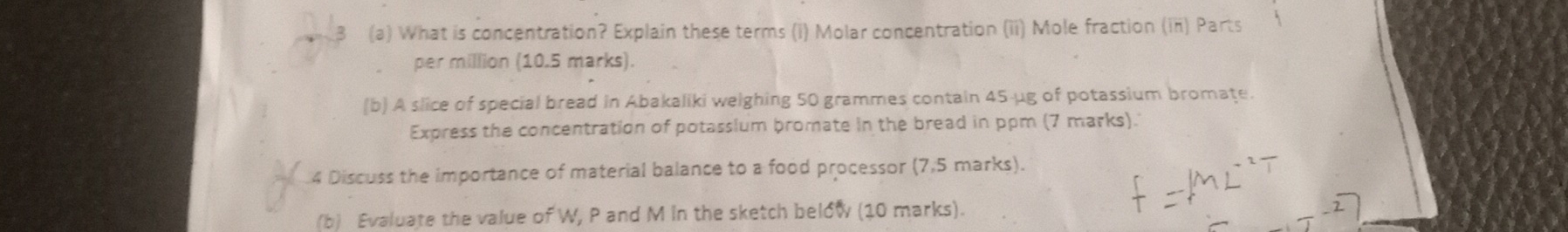 What is concentration? Explain these terms (i) Molar concentration (ii) Mole fraction (in) Parts 
per million (10.5 marks). 
(b) A slice of special bread in Abakaliki welghing 50 grammes contain 45-µg of potassium bromate. 
Express the concentration of potassium bromate in the bread in ppm (7 marks). 
4 Discuss the importance of material balance to a food processor (7,5 marks). 
(b) Evaluate the value of W, P and M in the sketch below (10 marks).