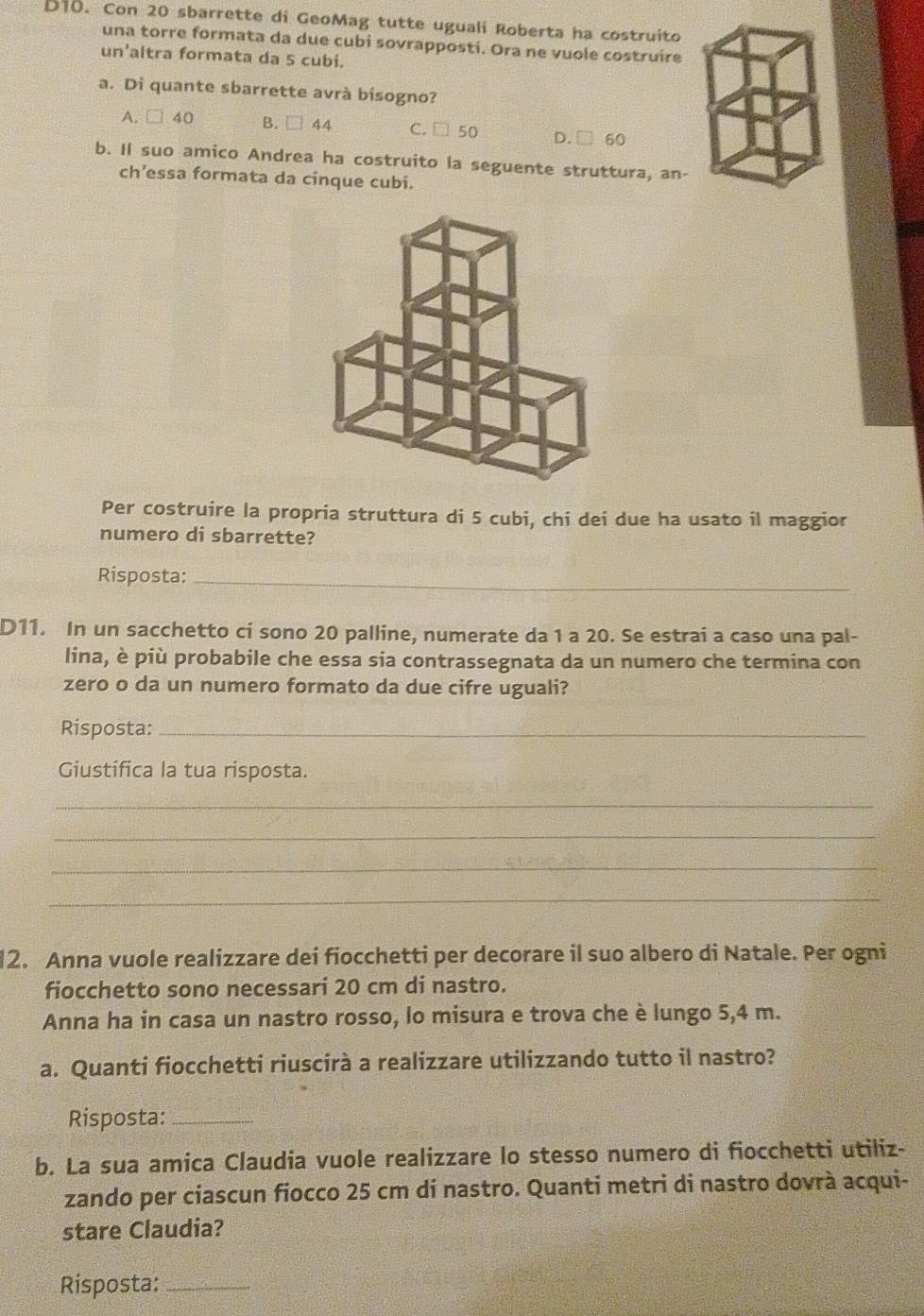 D10. Con 20 sbarrette di GeoMag tutte uguali Roberta ha costruito
una torre formata da due cubi sovrapposti. Ora ne vuole costruire
un'altra formata da 5 cubi.
a. Di quante sbarrette avrà bisogno?
A. □ 40 B. □ 44 C. □ 50 D. □ 60
b. Il suo amico Andrea ha costruito la seguente struttura, an-
ch’essa formata da cinque cubi.
Per costruire la propria struttura di 5 cubi, chi dei due ha usato il maggior
numero di sbarrette?
Risposta:_
D11. In un sacchetto ci sono 20 palline, numerate da 1 a 20. Se estrai a caso una pal-
lina, è più probabile che essa sia contrassegnata da un numero che termina con
zero o da un numero formato da due cifre uguali?
Risposta:_
Giustifica la tua risposta.
_
_
_
_
12. Anna vuole realizzare dei fiocchetti per decorare il suo albero di Natale. Per ogni
fiocchetto sono necessari 20 cm di nastro.
Anna ha in casa un nastro rosso, lo misura e trova che è lungo 5,4 m.
a. Quanti fiocchetti riuscirà a realizzare utilizzando tutto il nastro?
Risposta:_
b. La sua amica Claudia vuole realizzare lo stesso numero di fiocchetti utiliz-
zando per ciascun fiocco 25 cm di nastro. Quanti metri di nastro dovrà acqui-
stare Claudia?
Risposta:_