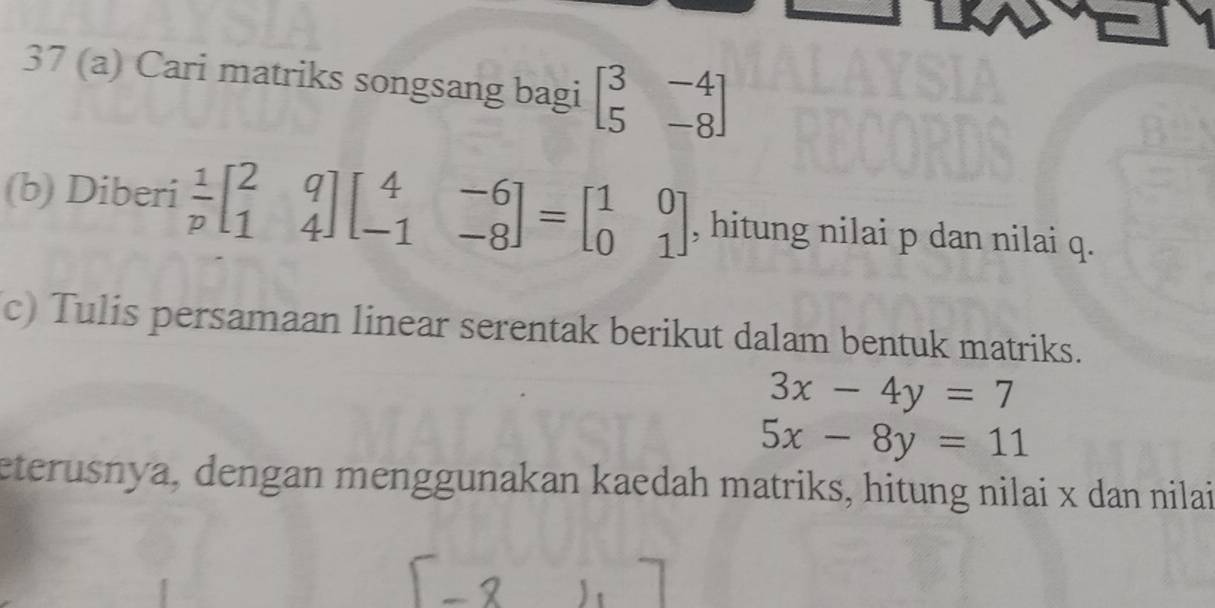 37 (a) Cari matriks songsang bagi beginbmatrix 3&-4 5&-8endbmatrix
(b) Diberi  1/p beginbmatrix 2&q 1&4endbmatrix beginbmatrix 4&-6 -1&-8endbmatrix =beginbmatrix 1&0 0&1endbmatrix , hitung nilai p dan nilai q. 
c) Tulis persamaan linear serentak berikut dalam bentuk matriks.
3x-4y=7
5x-8y=11
eterusnya, dengan menggunakan kaedah matriks, hitung nilai x dan nilai