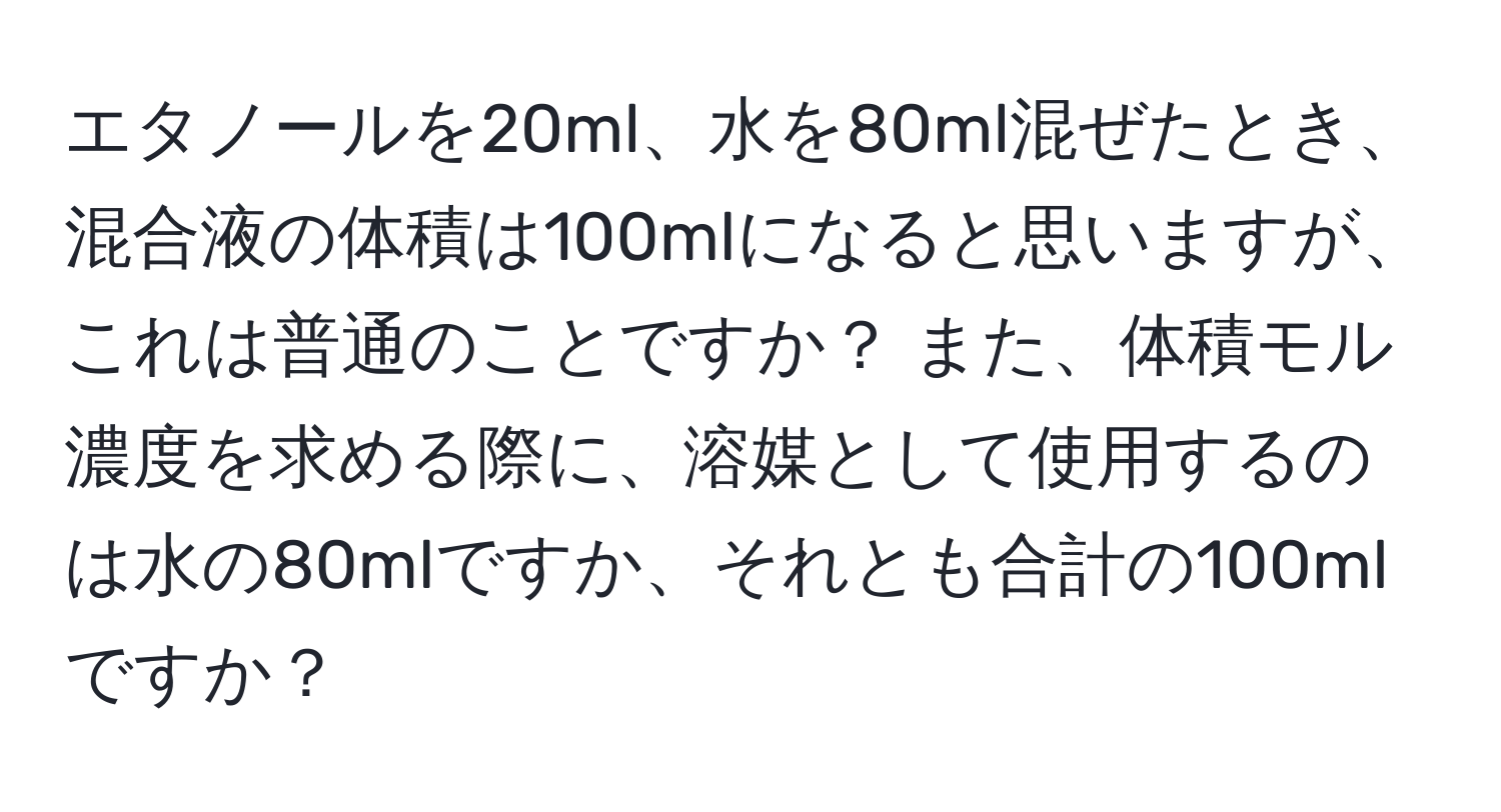 エタノールを20ml、水を80ml混ぜたとき、混合液の体積は100mlになると思いますが、これは普通のことですか？ また、体積モル濃度を求める際に、溶媒として使用するのは水の80mlですか、それとも合計の100mlですか？