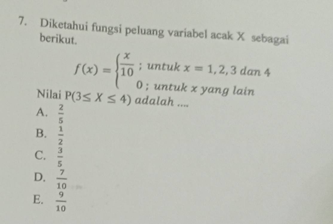 Diketahui fungsi peluang variabel acak X sebagai
berikut.
f(x)=beginarrayl  x/10 ; 0endarray. untuk x=1,2,3dan4; untuk x yang lain
Nilai P(3≤ X≤ 4) adalah ....
A.  2/5 
B.  1/2 
C.  3/5 
D.  7/10 
E.  9/10 