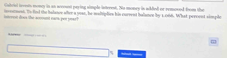 Gabriel invests money in an account paying simple interest. No money is added or removed from the 
investment. To find the balance after a year, he multiplies his current balance by 1.066. What percent simple 
interest does the account earn per year? 
Answee 
Sabmift Namoer