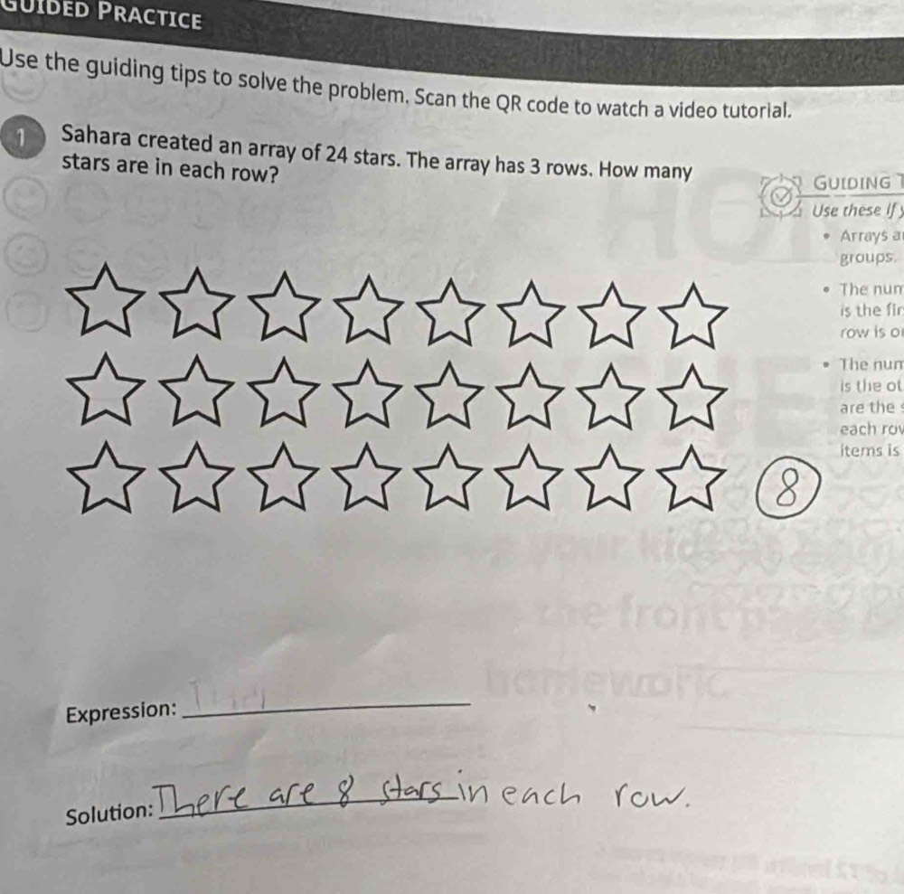 Güíded Practice 
Use the guiding tips to solve the problem, Scan the QR code to watch a video tutorial. 
1 Sahara created an array of 24 stars. The array has 3 rows. How many 
stars are in each row? 
GUiding 
Use these If 
Arrays a 
groups. 
The nun 
is the fir 
row is o 
The num 
is the ot 
are the 
each rov 
items is 
8 
Expression: 
_ 
Solution: 
_