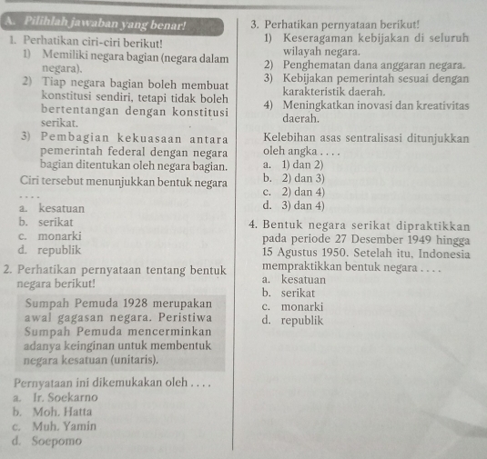 Pilihlah jawaban yang benar! 3. Perhatikan pernyataan berikut!
1. Perhatikan ciri-ciri berikut! 1) Keseragaman kebijakan di seluruh
wilayah negara.
1) Memiliki negara bagian (negara dalam 2) Penghematan dana anggaran negara.
negara).
2) Tiap negara bagian boleh membuat 3) Kebijakan pemerintah sesuai dengan
konstitusi sendiri, tetapi tidak boleh karakteristik daerah.
bertentangan dengan konstitusi 4) Meningkatkan inovasi dan kreativitas
serikat. daerah.
3) Pembagian kekuasaan antara Kelebihan asas sentralisasi ditunjukkan
pemerintah federal dengan negara oleh angka . . . .
bagian ditentukan oleh negara bagian. a. 1) dan 2)
Ciri tersebut menunjukkan bentuk negara b. 2) dan 3)
c. 2) dan 4)
a. kesatuan d. 3) dan 4)
b. serikat 4. Bentuk negara serikat dipraktikkan
c. monarki pada periode 27 Desember 1949 hingga
d. republik 15 Agustus 1950. Setelah itu, Indonesia
2. Perhatikan pernyataan tentang bentuk mempraktikkan bentuk negara . . . .
negara berikut! b. serikat a. kesatuan
Sumpah Pemuda 1928 merupakan c. monarki
awal gagasan negara. Peristiwa d. republik
Sumpah Pemuda mencerminkan
adanya keinginan untuk membentuk
negara kesatuan (unitaris).
Pernyataan ini dikemukakan oleh . . . .
a. Ir. Soekarno
b. Moh. Hatta
c. Muh. Yamin
d. Soepomo