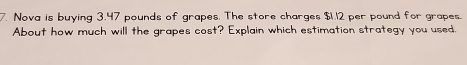 Nova is buying 3.47 pounds of grapes. The store charges $1.12 per pound for grapes. 
About how much will the grapes cost? Explain which estimation strategy you used,