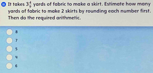 ① It takes 3 4/9 yards of fabric to make a skirt. Estimate how many
yards of fabric to make 2 skirts by rounding each number first.
Then do the required arithmetic.
8
7
5
4
6