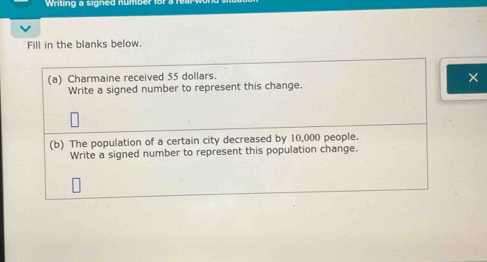 Writing a signed n umb 
Fill in the blanks below. 
(a) Charmaine received 55 dollars. 
× 
Write a signed number to represent this change. 
(b) The population of a certain city decreased by 10,000 people. 
Write a signed number to represent this population change.