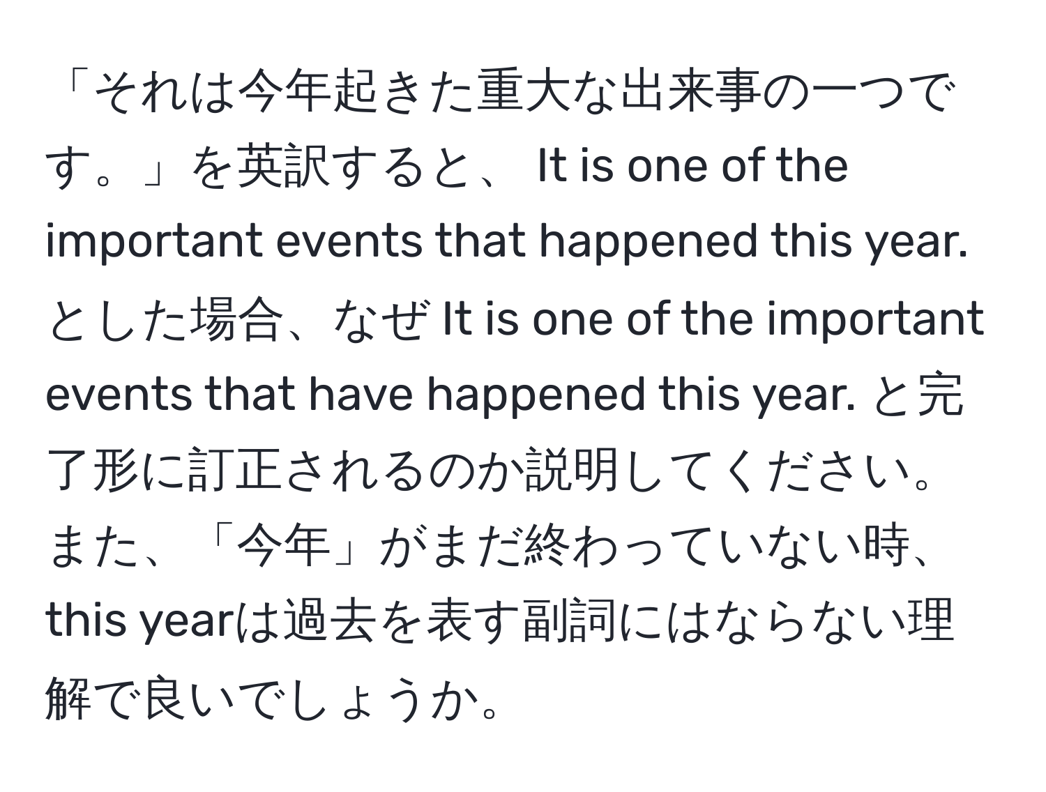 「それは今年起きた重大な出来事の一つです。」を英訳すると、 It is one of the important events that happened this year. とした場合、なぜ It is one of the important events that have happened this year. と完了形に訂正されるのか説明してください。また、「今年」がまだ終わっていない時、this yearは過去を表す副詞にはならない理解で良いでしょうか。