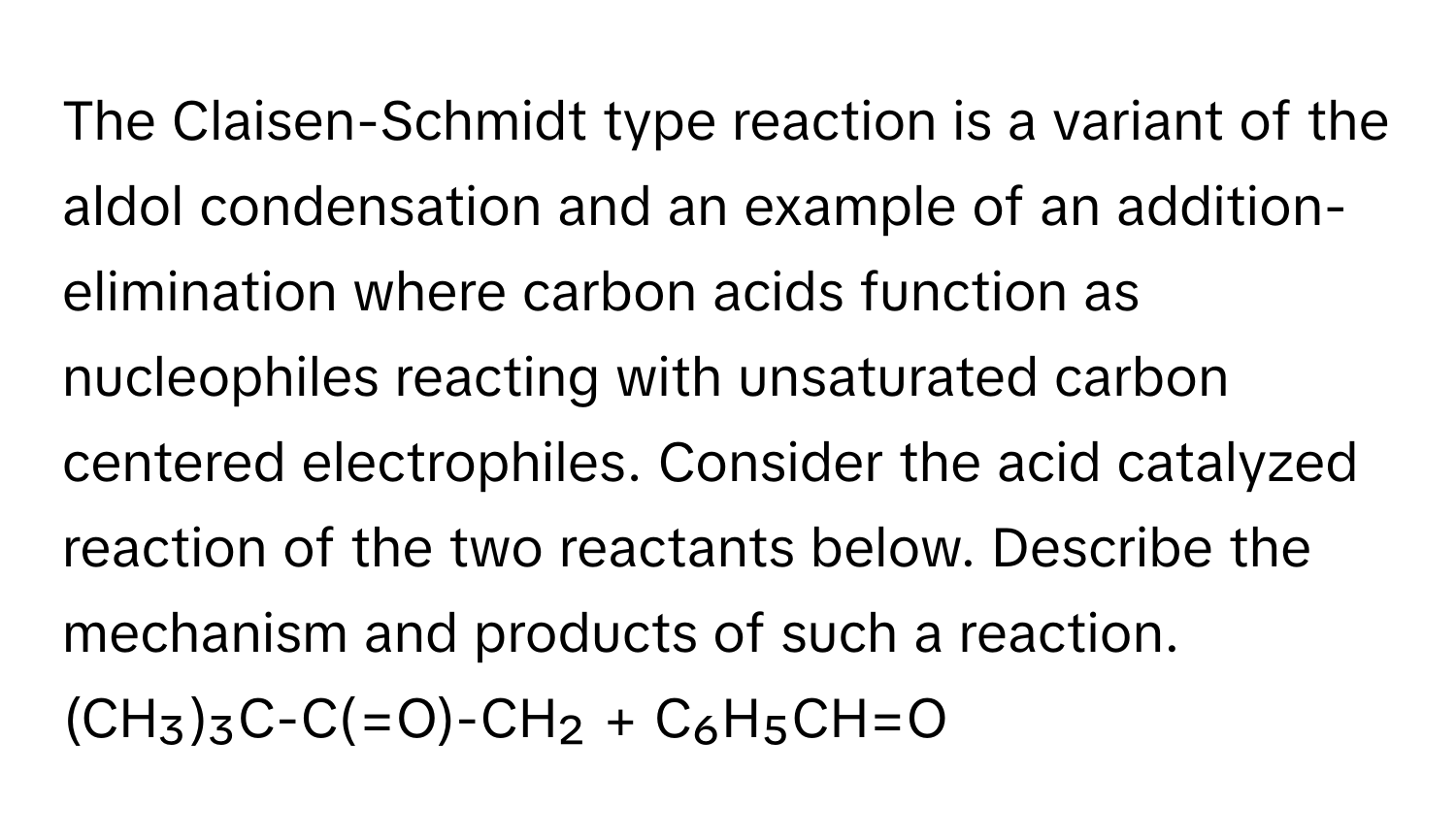 The Claisen-Schmidt type reaction is a variant of the aldol condensation and an example of an addition-elimination where carbon acids function as nucleophiles reacting with unsaturated carbon centered electrophiles. Consider the acid catalyzed reaction of the two reactants below. Describe the mechanism and products of such a reaction. 
(CH₃)₃C-C(=O)-CH₂ + C₆H₅CH=O