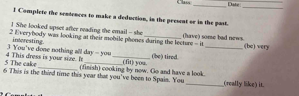 Class:_ Date:_ 
_ 
1 Complete the sentences to make a deduction, in the present or in the past. 
1 She looked upset after reading the email - she (have) some bad news. 
2 Everybody was looking at their mobile phones during the lecture - it 
interesting. (be) very 
3 You’ve done nothing all day - you (be) tired._ 
4 This dress is your size. It _(fit) you. 
5 The cake_ (finish) cooking by now. Go and have a look. 
6 This is the third time this year that you’ve been to Spain. You _(really like) it.