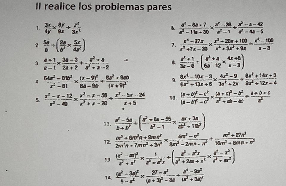 Il realice los problemas pares
1.  3x/4y *  8y/9x + z^2/3x^2   (a^2-8a+7)/a^2-11a+30 *  (a^2-36)/a^2-1 /  (a^2-a-42)/a^2-4a-5 
B.
2.  5d/b / ( 2a/b^2 *  5x/4a^2 )  (x^4-27x)/x^2+7x-30 *  (x^2+20x+100)/x^3+3x^2+9x + (x^2-100)/x-3 
7.
3.  (a+1)/a-1 *  (3a-3)/2a+2 + (a^2+a)/a^2+a-2   (a^2+1)/3a-6 / ( (a^2+a)/6a-12 *  (4x+8)/x-3 )
.
4  (64a^2-81b^2)/x^2-81 * frac (x-9)^28a-9b+frac 8a^2+9ab(x+9)^2
9.  (8x^2-10x-3)/6x^2+13x+6 *  (4x^2-9)/3x^2+2x /  (8x^2+14x+3)/9x^2+12x+4 
S.  (x^2-x-12)/x^2-49 *  (x^2-x-56)/x^2+x-20 /  (x^2-5x-24)/x+5  10. frac (a+b)^2-c^2(a-b)^2-c^2* frac (a+c)^2-b^2a^2+ab-ac+ (a+b+c)/a^2 
11.  (a^2-5a)/b+b^2 / ( (a^2+6a-55)/b^2-1 *  (ax+3a)/ab^2+11b^2 )
12.  (m^3+6m^2n+9mn^2)/2m^2n+7mn^2+3n^3 *  (4m^2-n^2)/8m^2-2mn-n^2 + (m^3+27n^3)/16m^2+8mn+n^2 
13 frac (a^2-ax)^2a^2+x^2*  1/a^2+a^2x +( (a^3-a^2x)/a^2+2ax+x^2 *  (a^2-x^2)/a^2+ax^2 )
14 frac (a^2-3a)^29-a^2* frac 27-a^3(a+3)^2-3a+frac a^4-9a^2(a^2+3a)^2