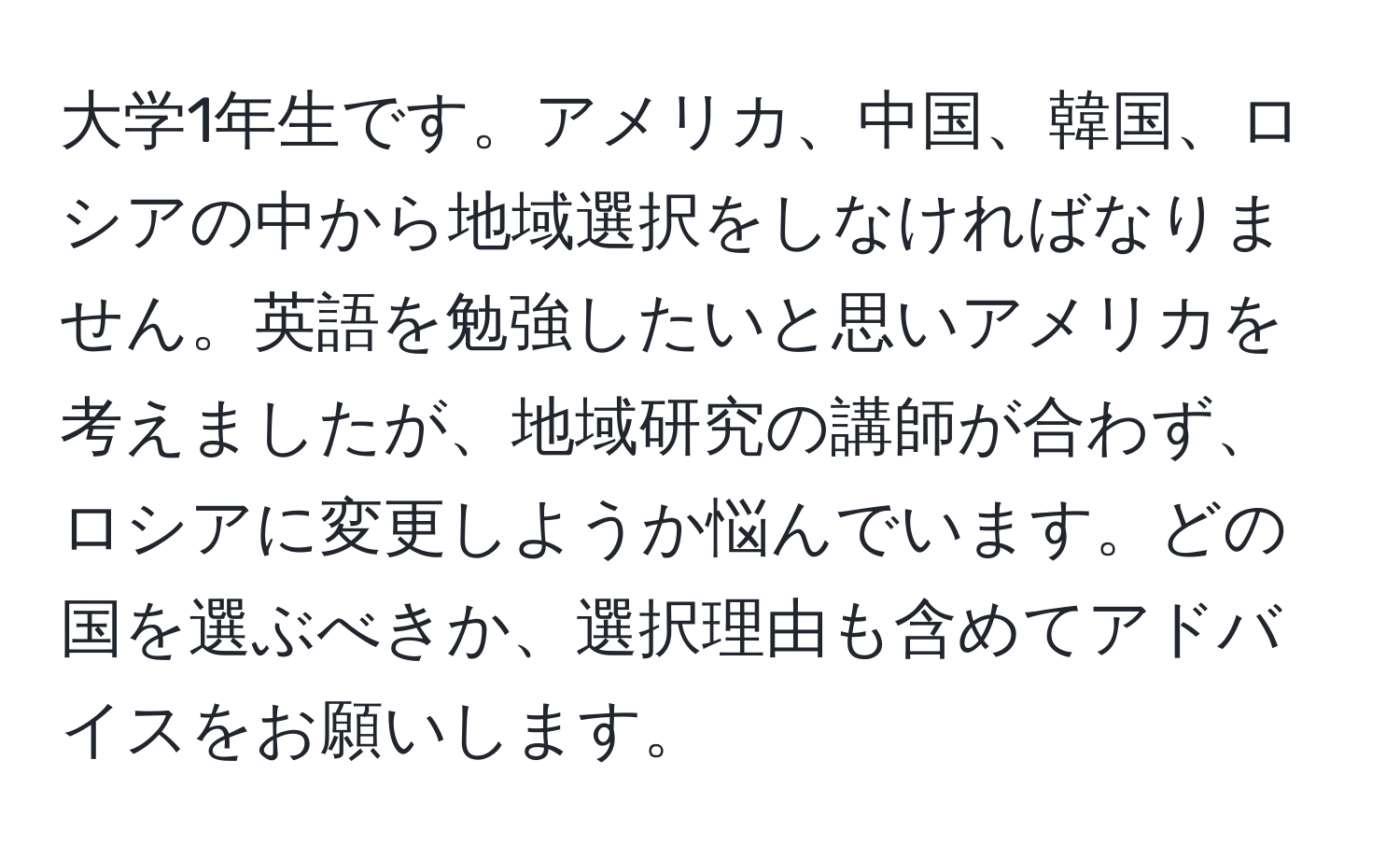 大学1年生です。アメリカ、中国、韓国、ロシアの中から地域選択をしなければなりません。英語を勉強したいと思いアメリカを考えましたが、地域研究の講師が合わず、ロシアに変更しようか悩んでいます。どの国を選ぶべきか、選択理由も含めてアドバイスをお願いします。