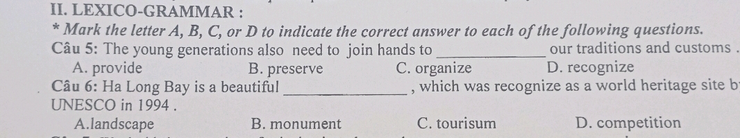 LEXICO-GRAMMAR :
* Mark the letter A, B, C, or D to indicate the correct answer to each of the following questions.
Câu 5: The young generations also need to join hands to _our traditions and customs .
A. provide B. preserve C. organize D. recognize
Câu 6: Ha Long Bay is a beautiful _, which was recognize as a world heritage site b
UNESCO in 1994 .
A.landscape B. monument C. tourisum D. competition