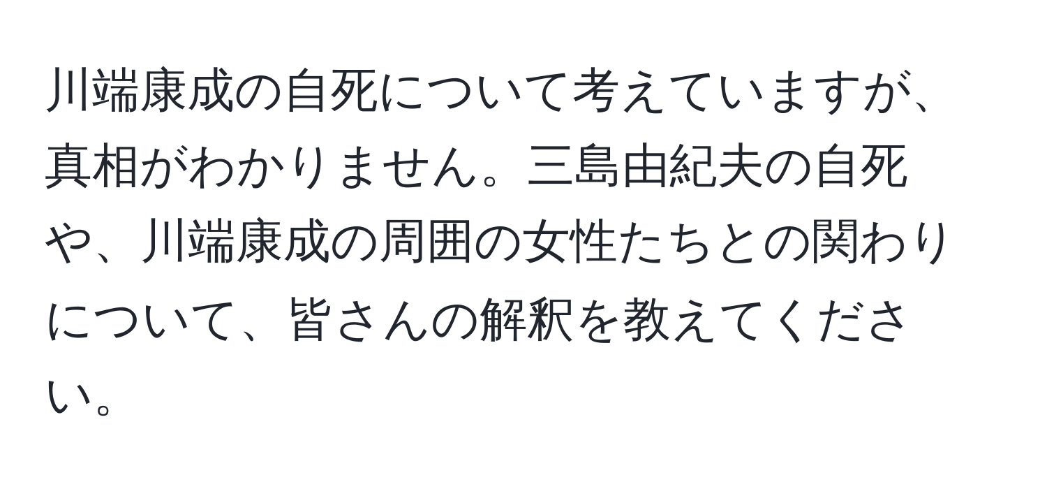 川端康成の自死について考えていますが、真相がわかりません。三島由紀夫の自死や、川端康成の周囲の女性たちとの関わりについて、皆さんの解釈を教えてください。