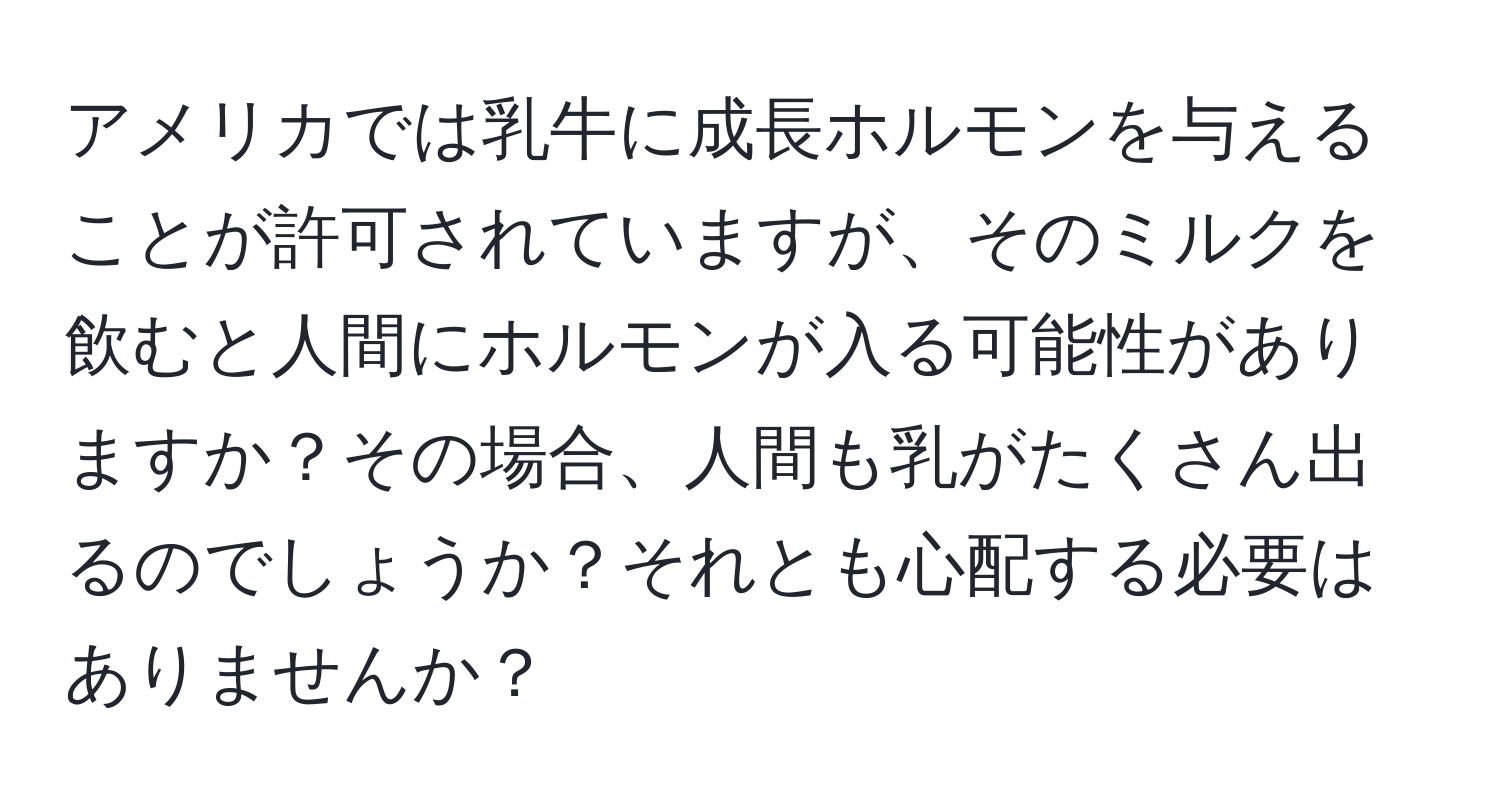 アメリカでは乳牛に成長ホルモンを与えることが許可されていますが、そのミルクを飲むと人間にホルモンが入る可能性がありますか？その場合、人間も乳がたくさん出るのでしょうか？それとも心配する必要はありませんか？