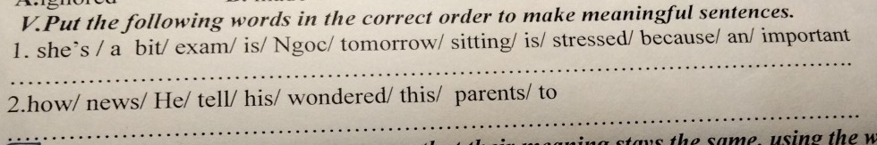 Put the following words in the correct order to make meaningful sentences. 
1. she`s / a bit/ exam/ is/ Ngoc/ tomorrow/ sitting/ is/ stressed/ because/ an/ important 
_ 
_ 
2.how/ news/ He/ tell/ his/ wondered/ this/ parents/ to 
n s th e same using th e w