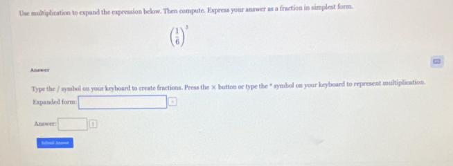 Use multiplication to expand the expression below. Then compute. Express your answer as a fraction in simplest form.
( 1/6 )^3
7
Answer 
Type the / symbol on your keyboard to create fractions. Press the × button or type the * symbol on your keyboard to represent multiplication. 
Expanded form: □ □
Answer: □ 1
fulast Anevet