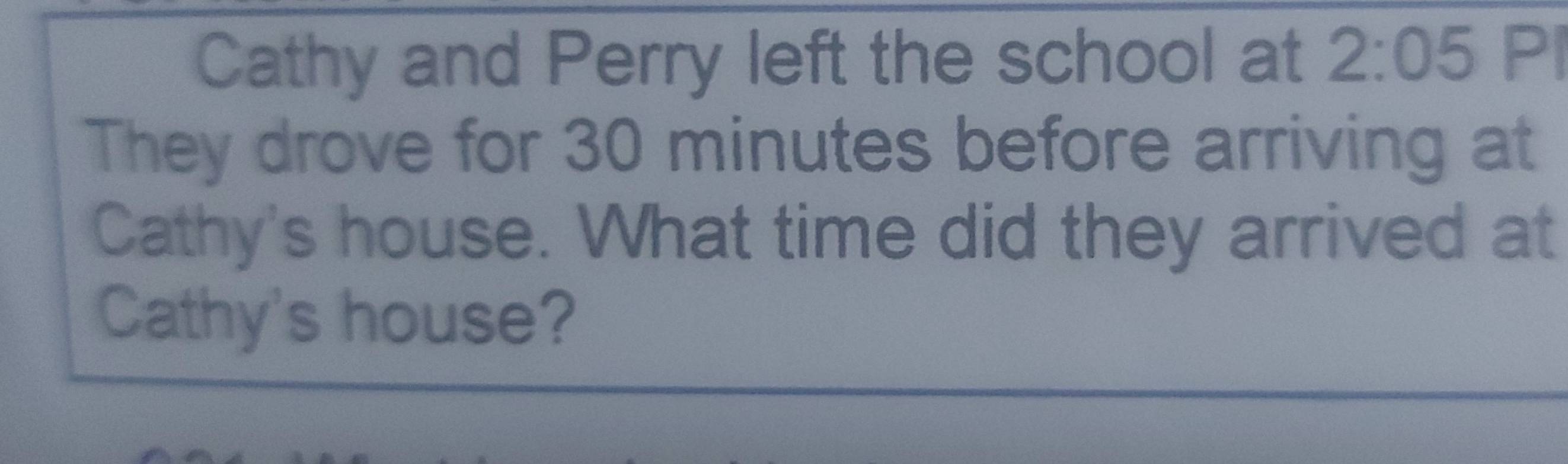 Cathy and Perry left the school at 2:05 PI 
They drove for 30 minutes before arriving at 
Cathy's house. What time did they arrived at 
Cathy's house?