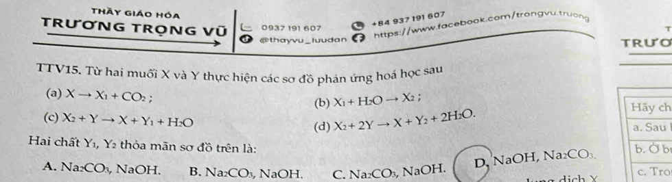 Thầy giáo hóa
TRươNG TRọNG Vũ 0937 191 607
+84 937 191 607
https://www.facebook.com/trongvu.truong
@thayvu _luudan trưo
TTV15. Từ hai muối X và Y thực hiện các sơ đồ phản ứng hoá học sau
(a) Xto X_1+CO_2;
(b) X_1+H_2Oto X_2
Hãy ch
(c) X_2+Yto X+Y_1+H_2O
(d) X_2+2Yto X+Y_2+2H_2O. a. Sau
Hai chất Y_1, Y_2 thỏa mãn sơ đồ trên là:
D NaOH, Na₂ CO_3. 
b. Ở b
A. Na_2CO_3, , NaOH. B. Na_2CO_3 , N OH D C. Na_2CO_3 , NaOH. c. Tro
Hịch X