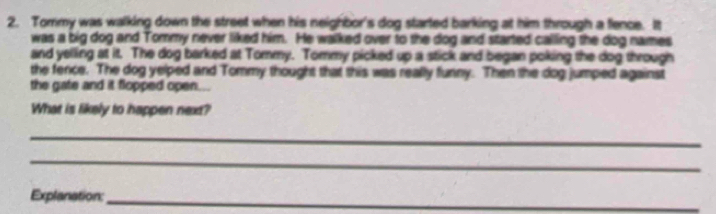 Tommy was walking down the street when his neighbor's dog started barking at him through a flence. It 
was a big dog and Tommy never liked him. He walked over to the dog and started calling the dog names 
and yelling at it. The dog barked at Tommy. Tommy picked up a stick and began poking the dog through 
the fence. The dog yelped and Tommy thought that this was really funny. Then the dog jumped against 
the gate and it flopped open... 
What is likely to happen next? 
_ 
_ 
Explanation:_