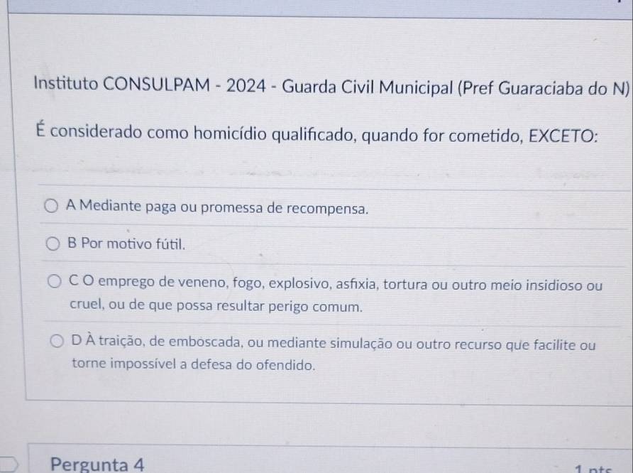 Instituto CONSULPAM - 2024 - Guarda Civil Municipal (Pref Guaraciaba do N)
É considerado como homicídio qualificado, quando for cometido, EXCETO:
A Mediante paga ou promessa de recompensa.
B Por motivo fútil.
C O emprego de veneno, fogo, explosivo, asfíxia, tortura ou outro meio insidioso ou
cruel, ou de que possa resultar perigo comum.
D À traição, de emboscada, ou mediante simulação ou outro recurso que facilite ou
torne impossível a defesa do ofendido.
Pergunta 4 1 nts