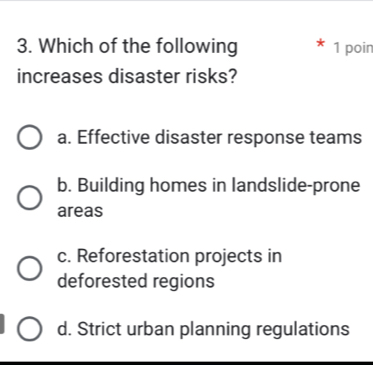 Which of the following 1 poin
increases disaster risks?
a. Effective disaster response teams
b. Building homes in landslide-prone
areas
c. Reforestation projects in
deforested regions
d. Strict urban planning regulations