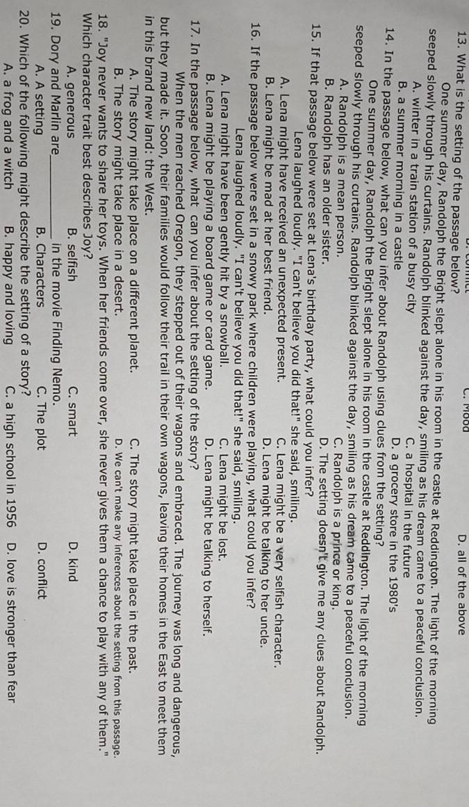 Mood
13. What is the setting of the passage below? D. all of the above
One summer day, Randolph the Bright slept alone in his room in the castle at Reddington. The light of the morning
seeped slowly through his curtains. Randolph blinked against the day, smiling as his dream came to a peaceful conclusion.
A. winter in a train station of a busy city C. a hospital in the future
B. a summer morning in a castle D. a grocery store in the 1980's
14. In the passage below, what can you infer about Randolph using clues from the setting?
One summer day, Randolph the Bright slept alone in his room in the castle at Reddington. The light of the morning
seeped slowly through his curtains. Randolph blinked against the day, smiling as his dream came to a peaceful conclusion.
A. Randolph is a mean person. C. Randolph is a prince or king.
B. Randolph has an older sister. D. The setting doesn't give me any clues about Randolph.
15. If that passage below were set at Lena's birthday party, what could you infer?
Lena laughed loudly. "I can't believe you did that!" she said, smiling.
A. Lena might have received an unexpected present. C. Lena might be a very selfish character.
B. Lena might be mad at her best friend. D. Lena might be talking to her uncle.
16. If the passage below were set in a snowy park where children were playing, what could you infer?
Lena laughed loudly. "I can't believe you did that!" she said, smiling.
A. Lena might have been gently hit by a snowball. C. Lena might be lost.
B. Lena might be playing a board game or card game. D. Lena might be talking to herself.
17. In the passage below, what can you infer about the setting of the story?
When the men reached Oregon, they stepped out of their wagons and embraced. The journey was long and dangerous,
but they made it. Soon, their families would follow their trail in their own wagons, leaving their homes in the East to meet them
in this brand new land: the West.
A. The story might take place on a different planet. C. The story might take place in the past.
B. The story might take place in a desert. D. We can't make any inferences about the setting from this passage.
18. "Joy never wants to share her toys. When her friends come over, she never gives them a chance to play with any of them."
Which character trait best describes Joy?
A. generous B. selfish C. smart D. kind
19. Dory and Marlin are_ in the movie Finding Nemo.
A. A setting B. Characters C. The plot D. conflict
20. Which of the following might describe the setting of a story?
A. a frog and a witch B. happy and loving C. a high school in 1956 D. love is stronger than fear